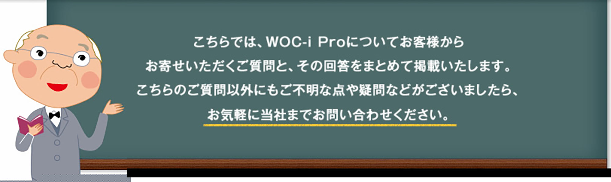 こちらでは、WOC-i Proについてお客様からお寄せいただくご質問と、その回答をまとめて掲載いたします。こちらのご質問以外にもご不明な点や疑問などがございましたら、お気軽に当社までお問い合わせください。